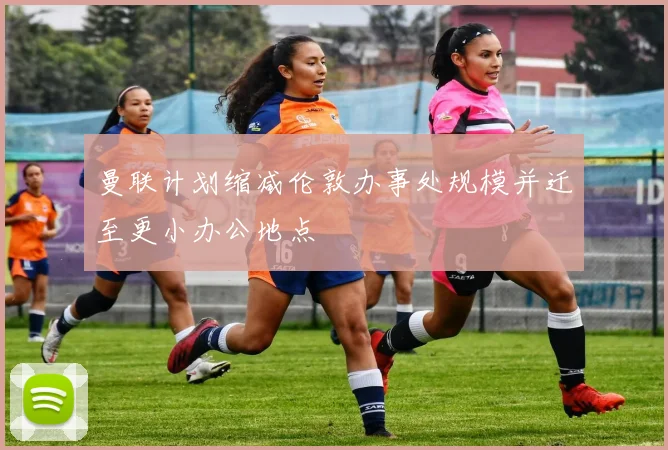 曼联计划缩减伦敦办事处规模并迁至更小办公地点