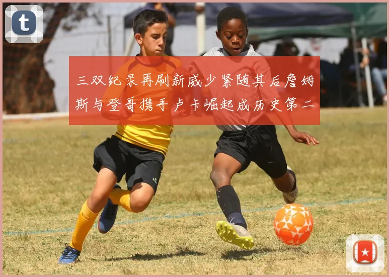 三双纪录再刷新威少紧随其后詹姆斯与登哥携手卢卡崛起成历史第二