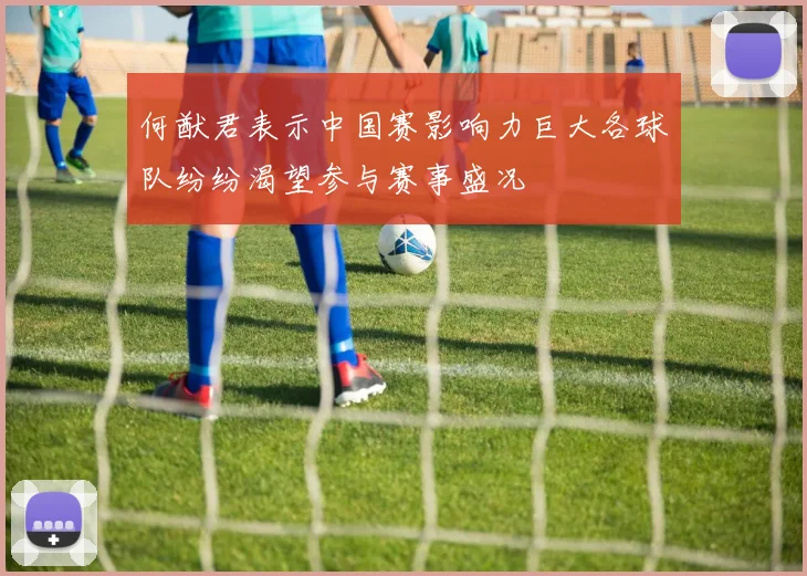 何猷君表示中国赛影响力巨大各球队纷纷渴望参与赛事盛况
