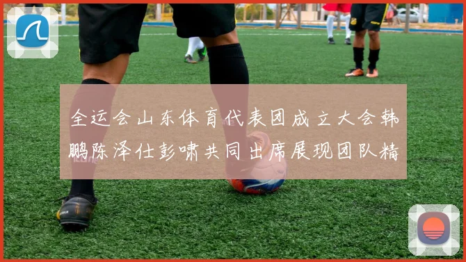 全运会山东体育代表团成立大会韩鹏陈泽仕彭啸共同出席展现团队精神与风采