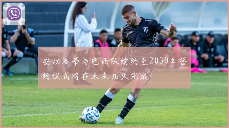 安切洛蒂与巴西队续约至2030年签约仪式将在未来几天完成