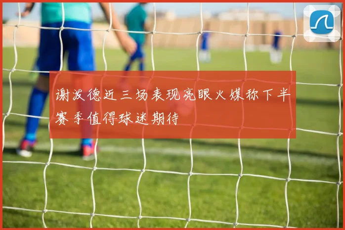 谢泼德近三场表现亮眼火媒称下半赛季值得球迷期待
