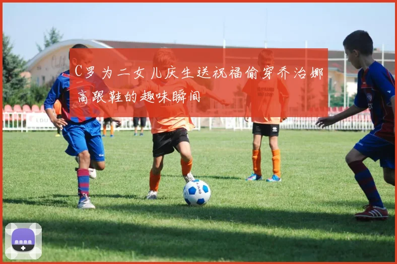 C罗为二女儿庆生送祝福偷穿乔治娜高跟鞋的趣味瞬间