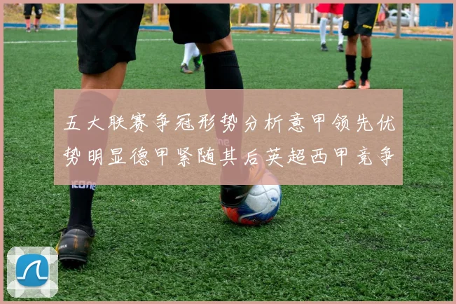 五大联赛争冠形势分析意甲领先优势明显德甲紧随其后英超西甲竞争激烈