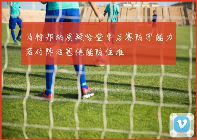 马特邦纳质疑哈登季后赛防守能力若对阵活塞他能防住谁