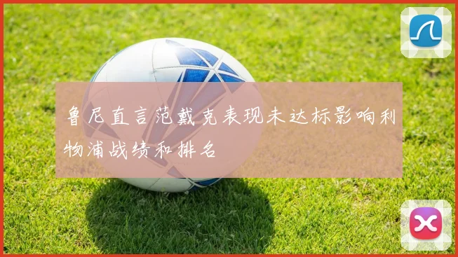 鲁尼直言范戴克表现未达标影响利物浦战绩和排名