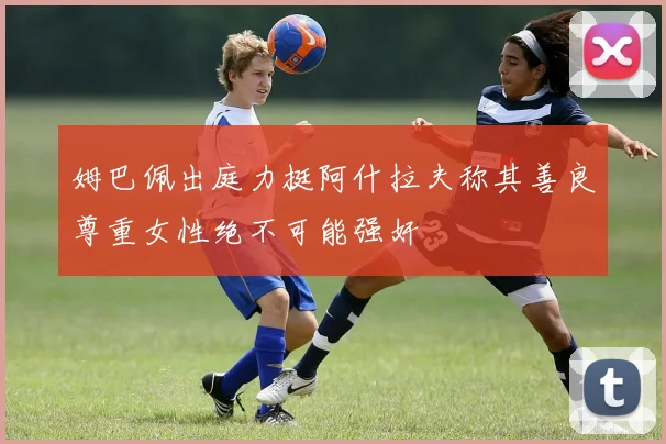 姆巴佩出庭力挺阿什拉夫称其善良尊重女性绝不可能强奸