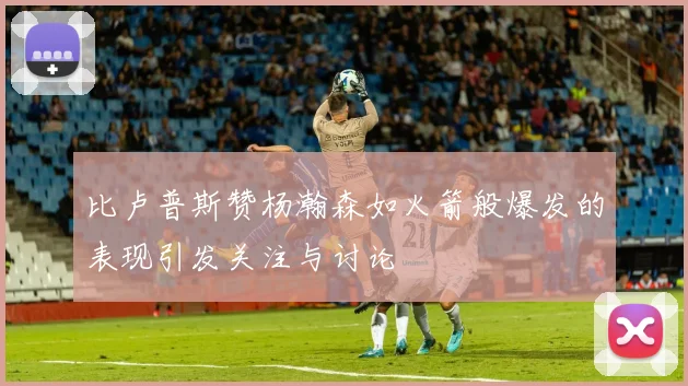 比卢普斯赞杨瀚森如火箭般爆发的表现引发关注与讨论