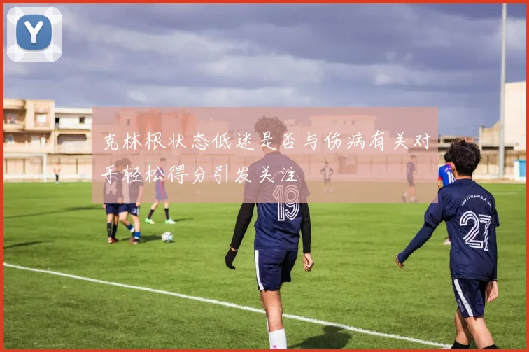 克林根状态低迷是否与伤病有关对手轻松得分引发关注