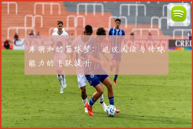 库明加的篮球梦：进攻阅读与传球能力的飞跃提升