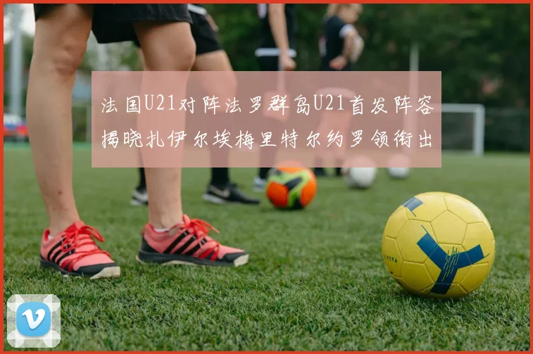 法国U21对阵法罗群岛U21首发阵容揭晓扎伊尔埃梅里特尔约罗领衔出战