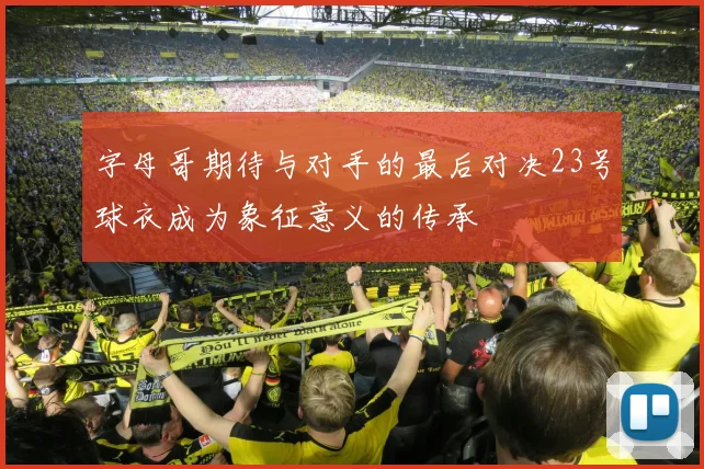字母哥期待与对手的最后对决23号球衣成为象征意义的传承