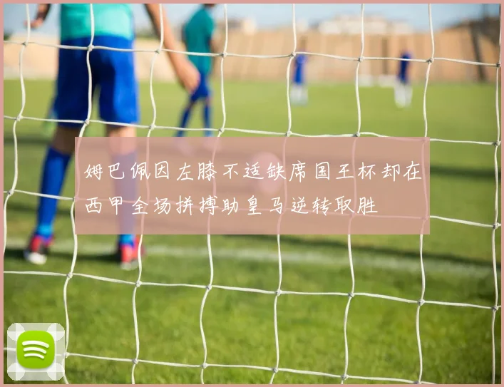 姆巴佩因左膝不适缺席国王杯却在西甲全场拼搏助皇马逆转取胜